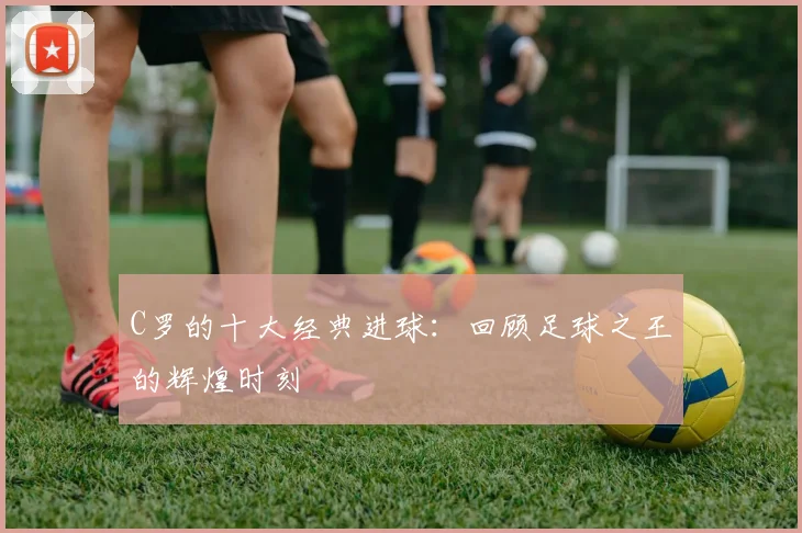 C罗的十大经典进球：回顾足球之王的辉煌时刻