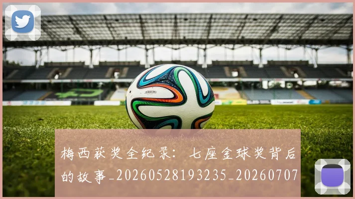 梅西获奖全纪录：七座金球奖背后的故事_20260528193235_20260707145239