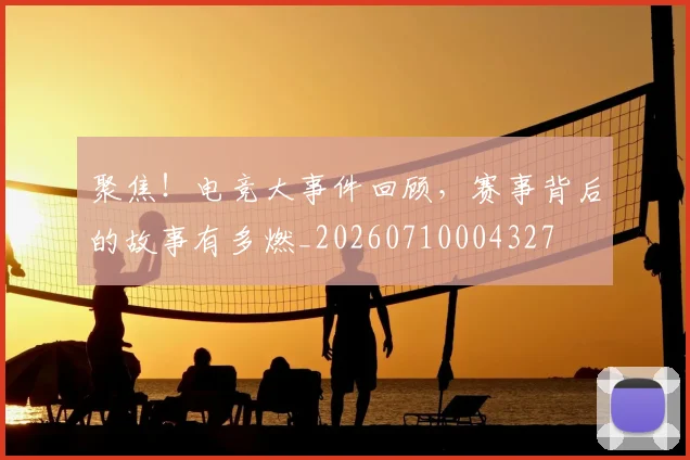 聚焦！电竞大事件回顾，赛事背后的故事有多燃_20260710004327