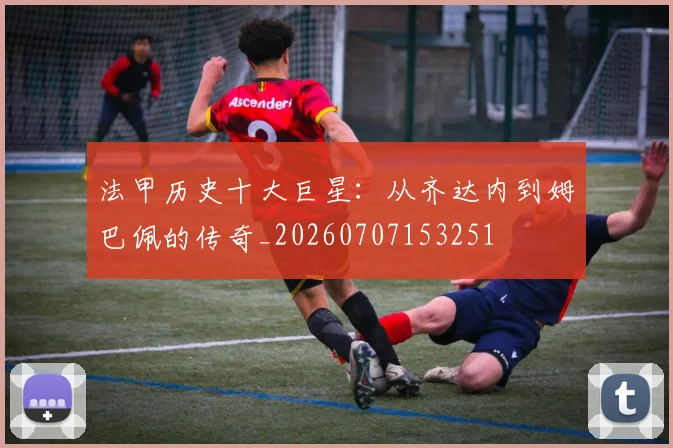 法甲历史十大巨星：从齐达内到姆巴佩的传奇_20260707153251