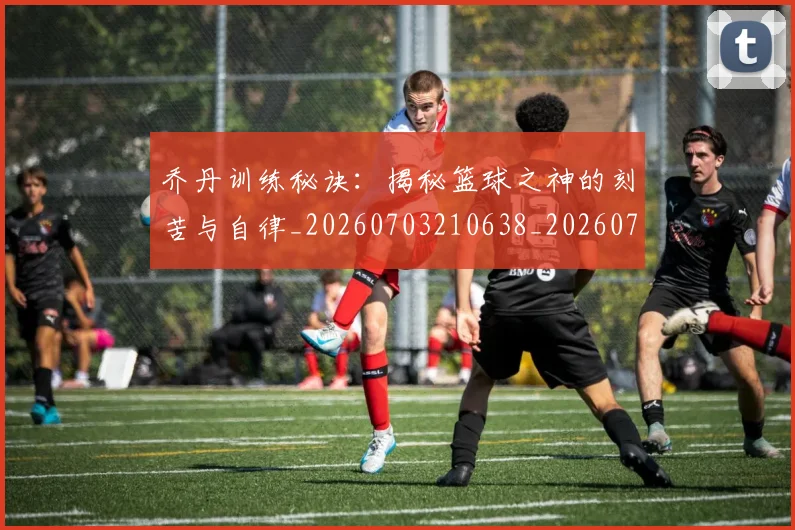 乔丹训练秘诀：揭秘篮球之神的刻苦与自律_20260703210638_20260716192705