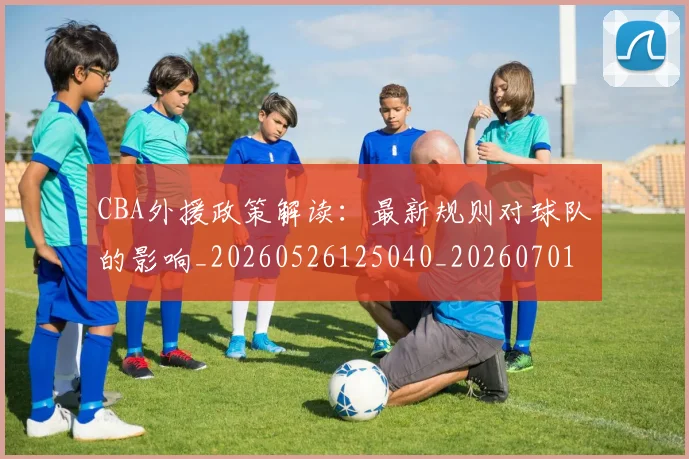 CBA外援政策解读：最新规则对球队的影响_20260526125040_20260701210603_20260712044531