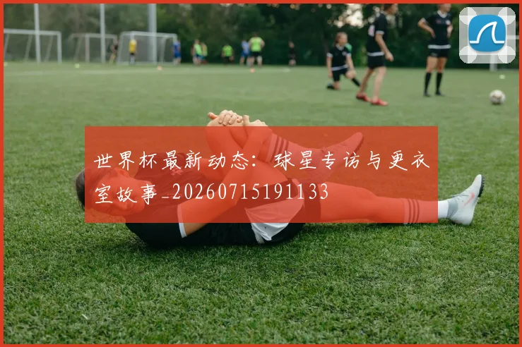 世界杯最新动态：球星专访与更衣室故事_20260715191133