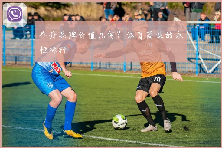 乔丹品牌价值几何？体育商业的永恒标杆