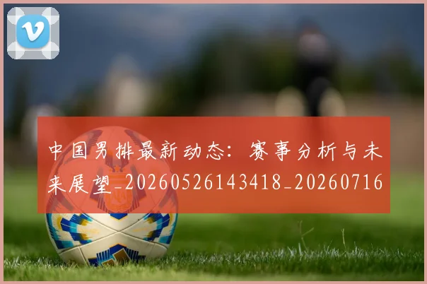 中国男排最新动态：赛事分析与未来展望_20260526143418_20260716183842