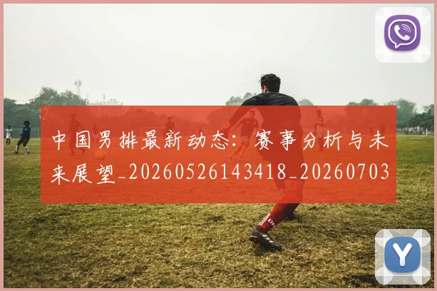 中国男排最新动态：赛事分析与未来展望_20260526143418_20260703203257_20260717234847